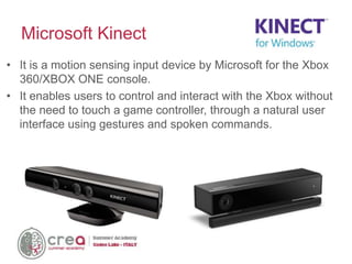 • It is a motion sensing input device by Microsoft for the Xbox
360/XBOX ONE console.
• It enables users to control and interact with the Xbox without
the need to touch a game controller, through a natural user
interface using gestures and spoken commands.
Microsoft Kinect
 