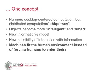 • No more desktop-centered computation, but
distributed computation(“ubiquitous”)
• Objects become more “intelligent” and “smart”
• New information’s model
• New possibility of interaction with information
• Machines fit the human environment instead
of forcing humans to enter theirs
… One concept
 