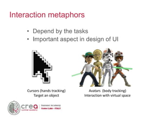 Cursors (hands tracking)
Target an object
Avatars (body tracking)
Interaction with virtual space
• Depend by the tasks
• Important aspect in design of UI
Interaction metaphors
 