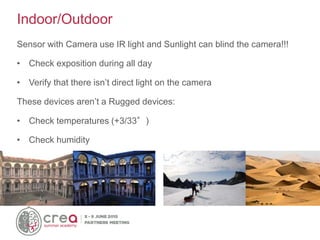 Sensor with Camera use IR light and Sunlight can blind the camera!!!
• Check exposition during all day
• Verify that there isn’t direct light on the camera
These devices aren’t a Rugged devices:
• Check temperatures (+3/33°)
• Check humidity
Indoor/Outdoor
 
