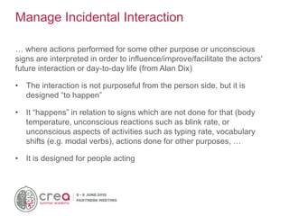 … where actions performed for some other purpose or unconscious
signs are interpreted in order to influence/improve/facilitate the actors'
future interaction or day-to-day life (from Alan Dix)
• The interaction is not purposeful from the person side, but it is
designed “to happen”
• It “happens” in relation to signs which are not done for that (body
temperature, unconscious reactions such as blink rate, or
unconscious aspects of activities such as typing rate, vocabulary
shifts (e.g. modal verbs), actions done for other purposes, …
• It is designed for people acting
Manage Incidental Interaction
 