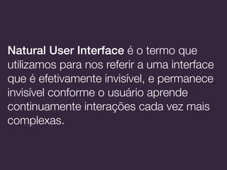 Natural User Interface é o termo que
utilizamos para nos referir a uma interface
que é efetivamente invisível, e permanece
invisível conforme o usuário aprende
continuamente interações cada vez mais
complexas.
 