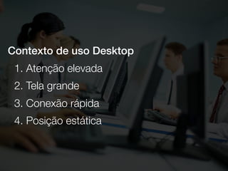 Contexto de uso Desktop
1. Atenção elevada
2. Tela grande
3. Conexão rápida
4. Posição estática
 