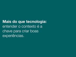 Mais do que tecnologia:  
entender o contexto é a
chave para criar boas
experiências.
 