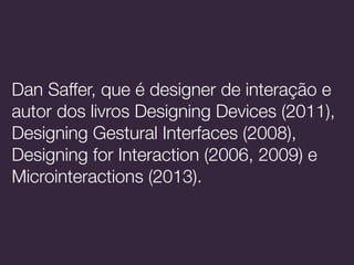 Dan Saffer, que é designer de interação e
autor dos livros Designing Devices (2011),
Designing Gestural Interfaces (2008),
Designing for Interaction (2006, 2009) e
Microinteractions (2013).
 