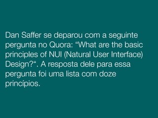 Dan Saffer se deparou com a seguinte
pergunta no Quora: “What are the basic
principles of NUI (Natural User Interface)
Design?“. A resposta dele para essa
pergunta foi uma lista com doze
princípios.
 
