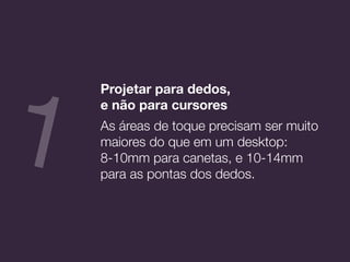 Projetar para dedos,  
e não para cursores
As áreas de toque precisam ser muito
maiores do que em um desktop:
8-10mm para canetas, e 10-14mm
para as pontas dos dedos.
1
 
