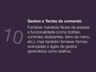 Gestos e Teclas de comando
Fornecer maneiras fáceis de acessar
a funcionalidade (como botões,
controles deslizantes, itens de menu,
etc.), mas também fornecer formas
avançadas e ágeis de gestos
aprendidos como atalhos.
10
 