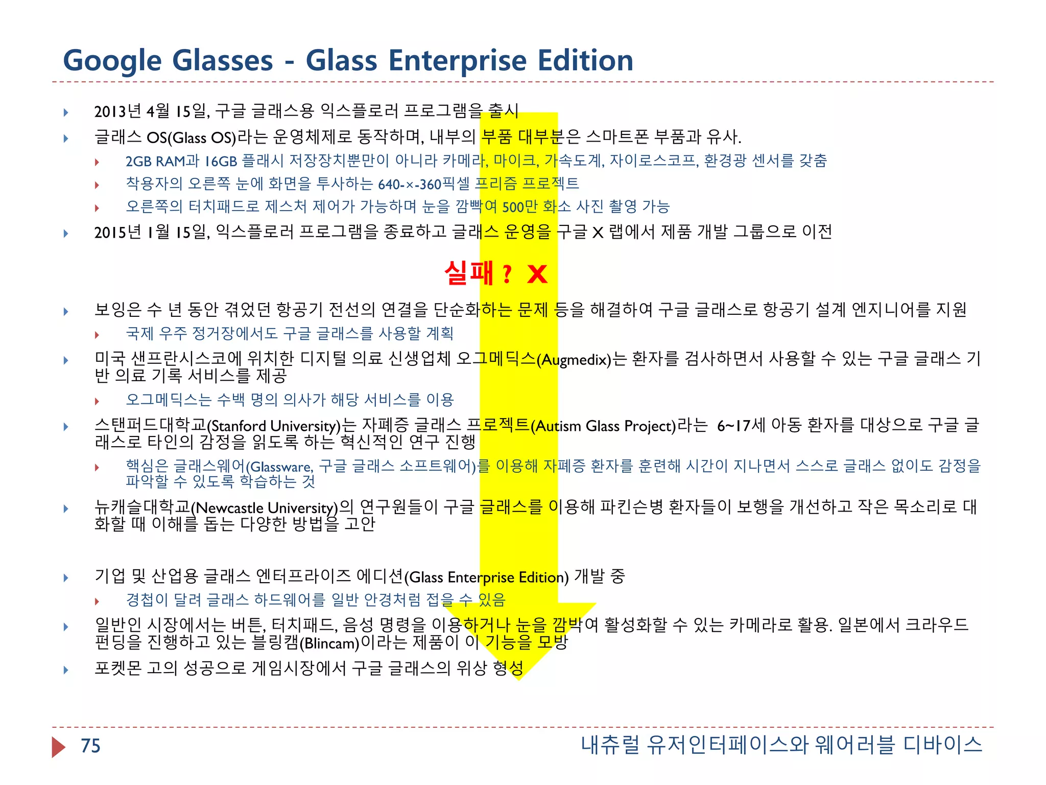 Google Glasses - Glass Enterprise Edition
내츄럴 유저인터페이스와 웨어러블 디바이스75
 2013년 4월 15일, 구글 글래스용 익스플로러 프로그램을 출시
 글래스 OS(Glass OS)라는 운영체제로 동작하며, 내부의 부품 대부분은 스마트폰 부품과 유사.
 2GB RAM과 16GB 플래시 저장장치뿐만이 아니라 카메라, 마이크, 가속도계, 자이로스코프, 환경광 센서를 갖춤
 착용자의 오른쪽 눈에 화면을 투사하는 640-×-360픽셀 프리즘 프로젝트
 오른쪽의 터치패드로 제스처 제어가 가능하며 눈을 깜빡여 500만 화소 사진 촬영 가능
 2015년 1월 15일, 익스플로러 프로그램을 종료하고 글래스 운영을 구글 X 랩에서 제품 개발 그룹으로 이전
 보잉은 수 년 동안 겪었던 항공기 전선의 연결을 단순화하는 문제 등을 해결하여 구글 글래스로 항공기 설계 엔지니어를 지원
 국제 우주 정거장에서도 구글 글래스를 사용할 계획
 미국 샌프란시스코에 위치한 디지털 의료 신생업체 오그메딕스(Augmedix)는 환자를 검사하면서 사용할 수 있는 구글 글래스 기
반 의료 기록 서비스를 제공
 오그메딕스는 수백 명의 의사가 해당 서비스를 이용
 스탠퍼드대학교(Stanford University)는 자폐증 글래스 프로젝트(Autism Glass Project)라는 6~17세 아동 환자를 대상으로 구글 글
래스로 타인의 감정을 읽도록 하는 혁신적인 연구 진행
 핵심은 글래스웨어(Glassware, 구글 글래스 소프트웨어)를 이용해 자폐증 환자를 훈련해 시간이 지나면서 스스로 글래스 없이도 감정을
파악할 수 있도록 학습하는 것
 뉴캐슬대학교(Newcastle University)의 연구원들이 구글 글래스를 이용해 파킨슨병 환자들이 보행을 개선하고 작은 목소리로 대
화할 때 이해를 돕는 다양한 방법을 고안
 기업 및 산업용 글래스 엔터프라이즈 에디션(Glass Enterprise Edition) 개발 중
 경첩이 달려 글래스 하드웨어를 일반 안경처럼 접을 수 있음
 일반인 시장에서는 버튼, 터치패드, 음성 명령을 이용하거나 눈을 깜박여 활성화할 수 있는 카메라로 활용. 일본에서 크라우드
펀딩을 진행하고 있는 블링캠(Blincam)이라는 제품이 이 기능을 모방
 포켓몬 고의 성공으로 게임시장에서 구글 글래스의 위상 형성
실패 ? X
 