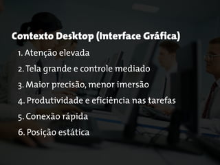 Contexto Desktop (Interface Gráfica)
1. Atenção elevada
2.Tela grande e controle mediado
3. Maior precisão, menor imersão
4. Produtividade e eficiência nas tarefas
5. Conexão rápida
6. Posição estática
 