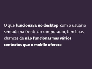 O que funcionava no desktop, com o usuário
sentado na frente do computador, tem boas
chances de não funcionar nos vários
contextos que o mobile oferece.
 