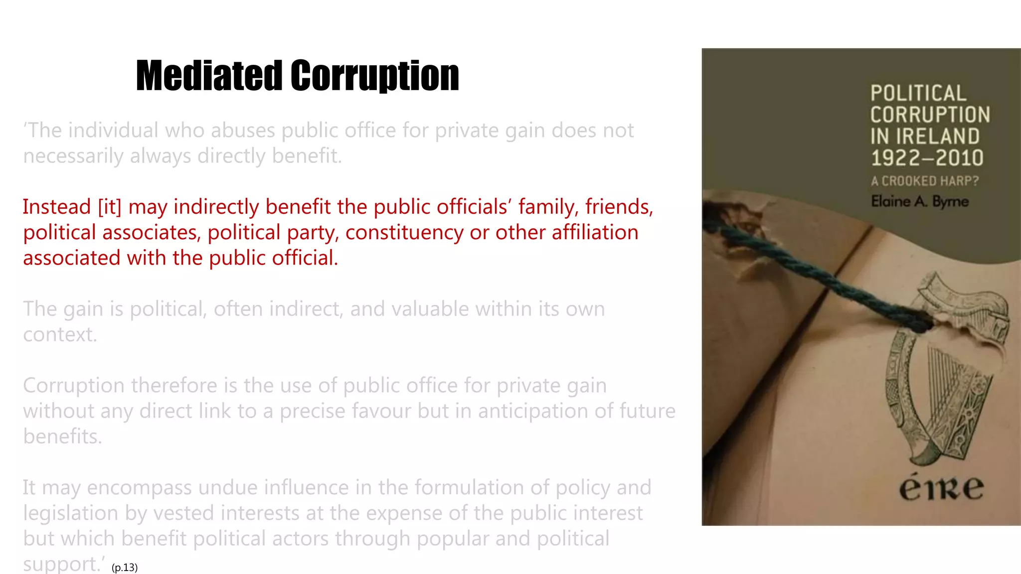 Mediated Corruption
‘The individual who abuses public office for private gain does not
necessarily always directly benefit.
Instead [it] may indirectly benefit the public officials’ family, friends,
political associates, political party, constituency or other affiliation
associated with the public official.
The gain is political, often indirect, and valuable within its own
context.
Corruption therefore is the use of public office for private gain
without any direct link to a precise favour but in anticipation of future
benefits.
It may encompass undue influence in the formulation of policy and
legislation by vested interests at the expense of the public interest
but which benefit political actors through popular and political
support.’ (p.13)
 