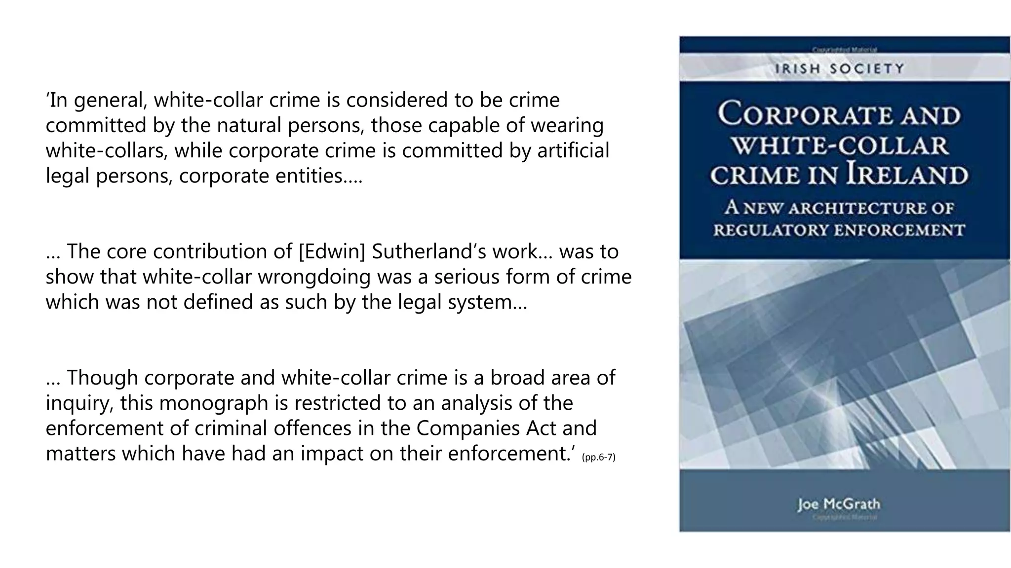 ‘In general, white-collar crime is considered to be crime
committed by the natural persons, those capable of wearing
white-collars, while corporate crime is committed by artificial
legal persons, corporate entities….
… The core contribution of [Edwin] Sutherland’s work… was to
show that white-collar wrongdoing was a serious form of crime
which was not defined as such by the legal system…
… Though corporate and white-collar crime is a broad area of
inquiry, this monograph is restricted to an analysis of the
enforcement of criminal offences in the Companies Act and
matters which have had an impact on their enforcement.’ (pp.6-7)
 