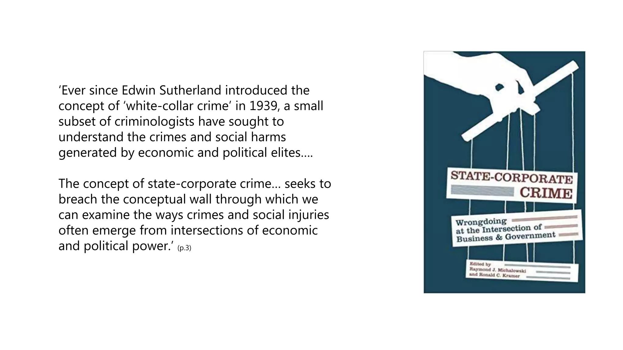 ‘Ever since Edwin Sutherland introduced the
concept of ‘white-collar crime’ in 1939, a small
subset of criminologists have sought to
understand the crimes and social harms
generated by economic and political elites….
The concept of state-corporate crime… seeks to
breach the conceptual wall through which we
can examine the ways crimes and social injuries
often emerge from intersections of economic
and political power.’ (p.3)
 