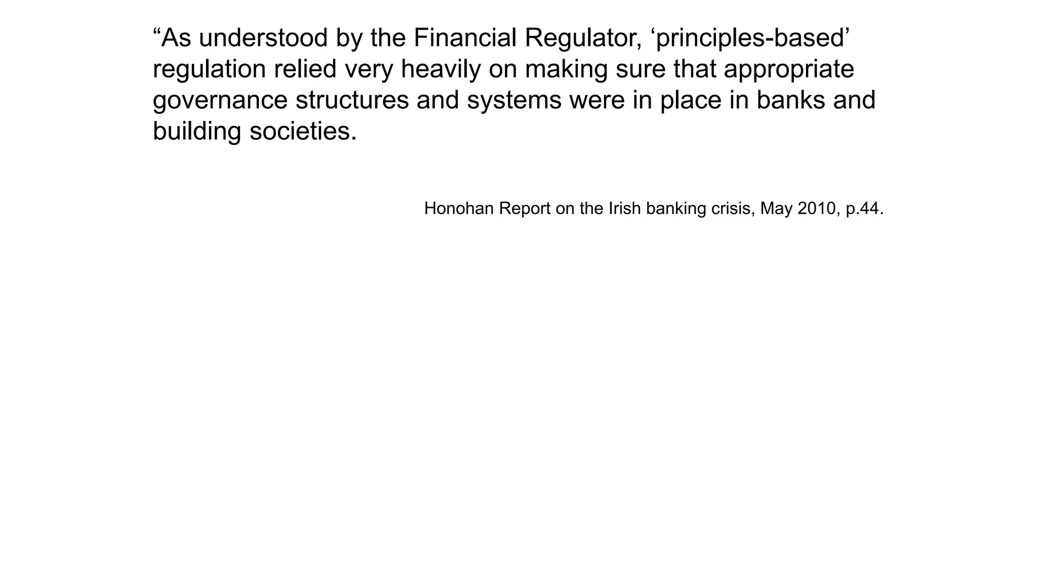 “As understood by the Financial Regulator, ‘principles-based’
regulation relied very heavily on making sure that appropriate
governance structures and systems were in place in banks and
building societies.
Honohan Report on the Irish banking crisis, May 2010, p.44.
 