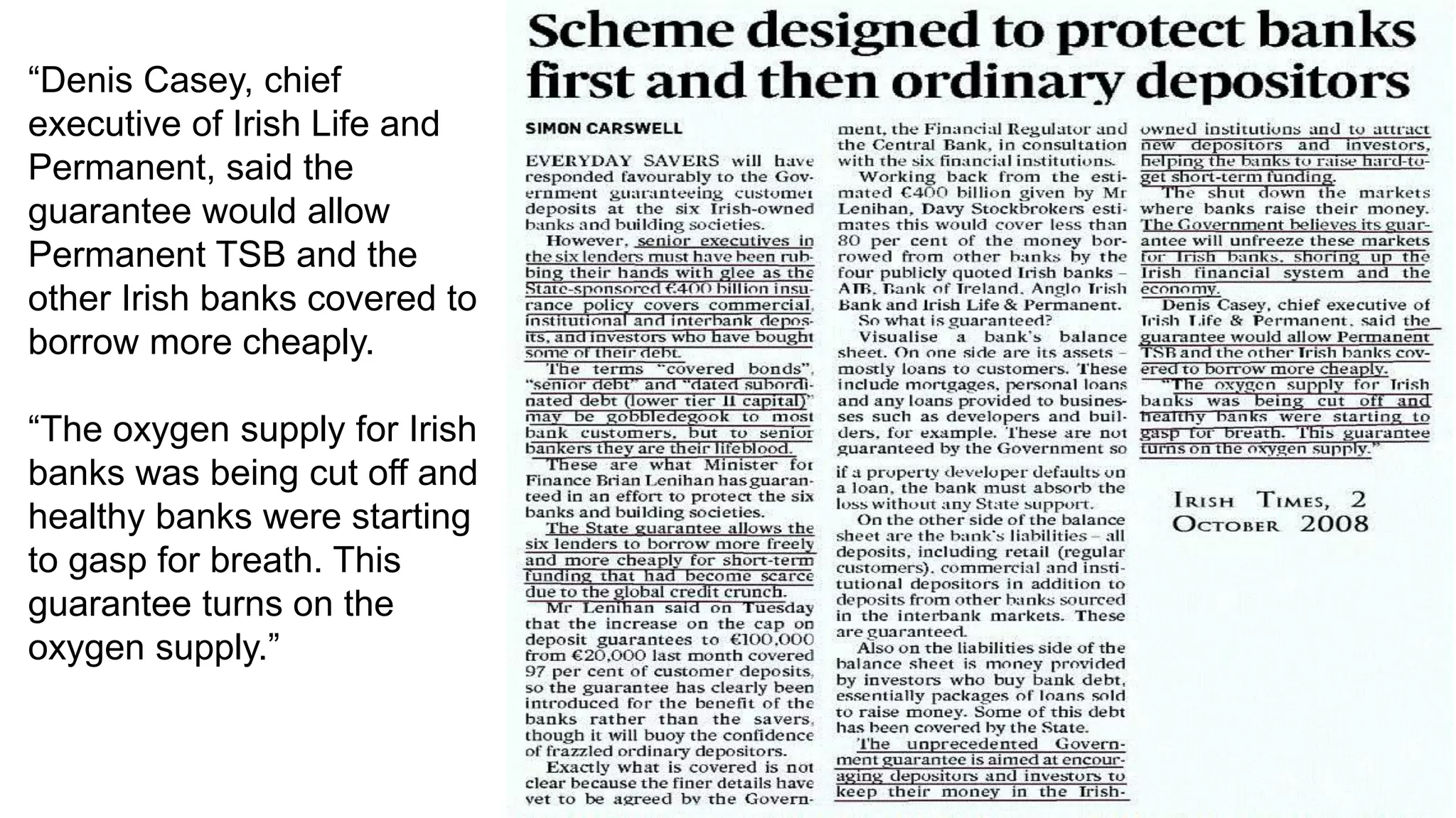 “Denis Casey, chief
executive of Irish Life and
Permanent, said the
guarantee would allow
Permanent TSB and the
other Irish banks covered to
borrow more cheaply.
“The oxygen supply for Irish
banks was being cut off and
healthy banks were starting
to gasp for breath. This
guarantee turns on the
oxygen supply.”
 