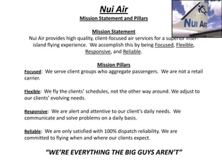 Nui Air Mission Statement and Pillars Mission Statement Nui Air provides high quality, client-focused air services for a superior inter-island flying experience.  We accomplish this by being Focused, Flexible, Responsive, and Reliable. Mission Pillars Focused:  We serve client groups who aggregate passengers.  We are not a retail carrier. Flexible:  We fly the clients’ schedules, not the other way around. We adjust to our clients’ evolving needs. Responsive:  We are alert and attentive to our client’s daily needs.  We communicate and solve problems on a daily basis. Reliable:  We are only satisfied with 100% dispatch reliability. We are committed to flying when and where our clients expect. “WE’RE EVERYTHING THE BIG GUYS AREN’T” 