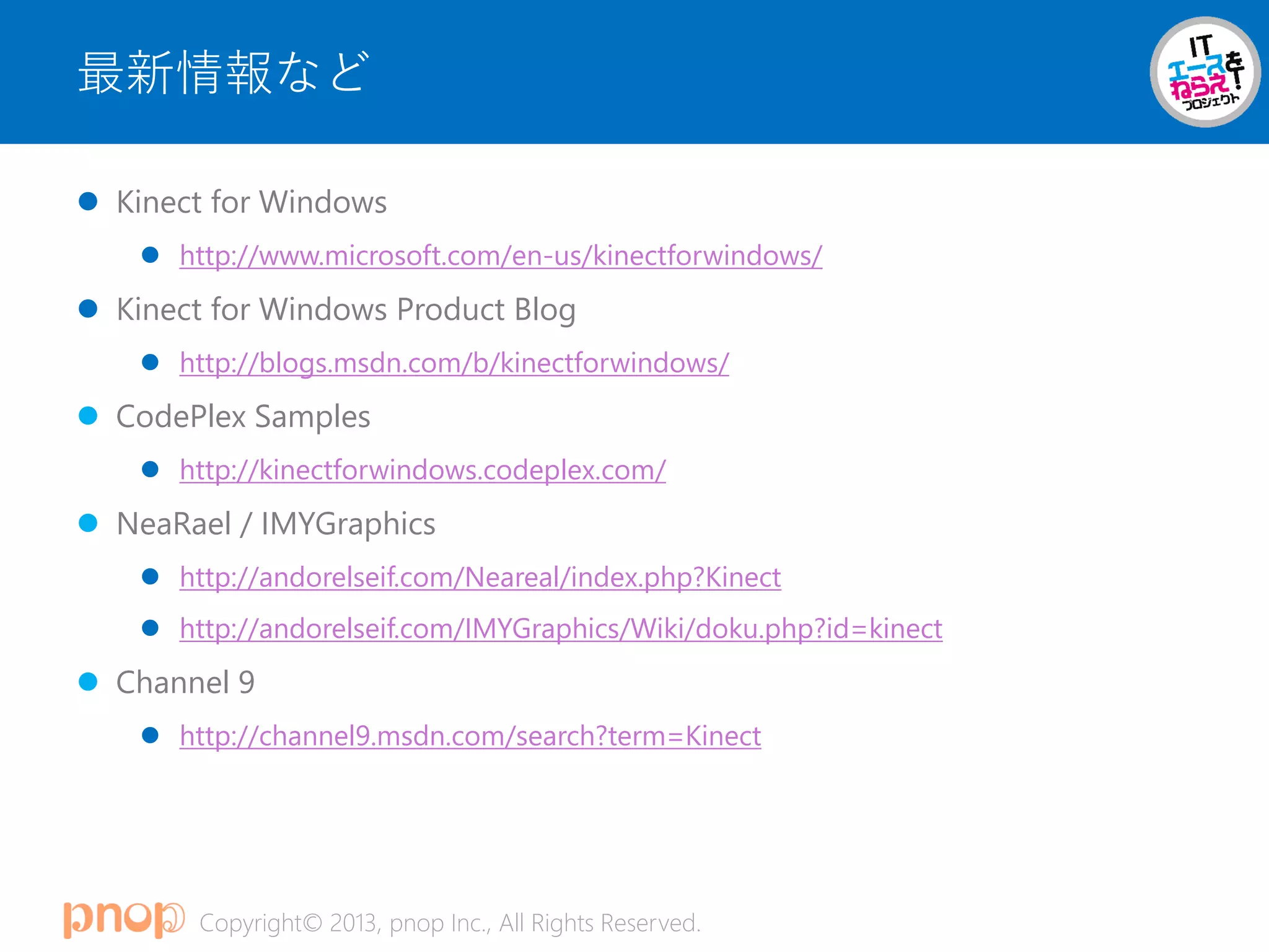 Copyright© 2013, pnop Inc., All Rights Reserved.
最新情報など
 Kinect for Windows
 http://www.microsoft.com/en-us/kinectforwindows/
 Kinect for Windows Product Blog
 http://blogs.msdn.com/b/kinectforwindows/
 CodePlex Samples
 http://kinectforwindows.codeplex.com/
 NeaRael / IMYGraphics
 http://andorelseif.com/Neareal/index.php?Kinect
 http://andorelseif.com/IMYGraphics/Wiki/doku.php?id=kinect
 Channel 9
 http://channel9.msdn.com/search?term=Kinect
 