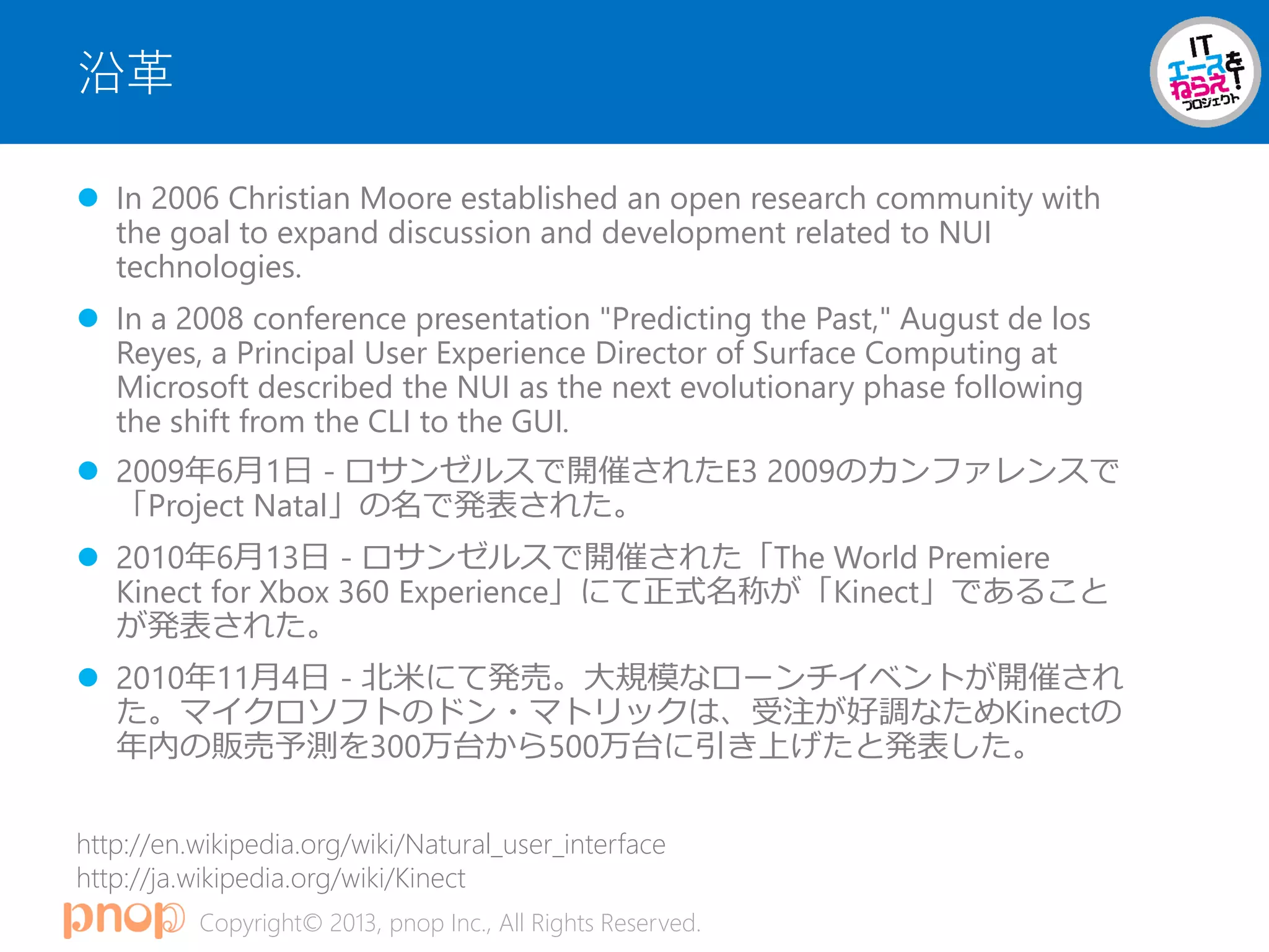 Copyright© 2013, pnop Inc., All Rights Reserved.
沿革
 In 2006 Christian Moore established an open research community with
the goal to expand discussion and development related to NUI
technologies.
 In a 2008 conference presentation "Predicting the Past," August de los
Reyes, a Principal User Experience Director of Surface Computing at
Microsoft described the NUI as the next evolutionary phase following
the shift from the CLI to the GUI.
 2009年6月1日 - ロサンゼルスで開催されたE3 2009のカンファレンスで
「Project Natal」の名で発表された。
 2010年6月13日 - ロサンゼルスで開催された「The World Premiere
Kinect for Xbox 360 Experience」にて正式名称が「Kinect」であること
が発表された。
 2010年11月4日 - 北米にて発売。大規模なローンチイベントが開催され
た。マイクロソフトのドン・マトリックは、受注が好調なためKinectの
年内の販売予測を300万台から500万台に引き上げたと発表した。
http://en.wikipedia.org/wiki/Natural_user_interface
http://ja.wikipedia.org/wiki/Kinect
 
