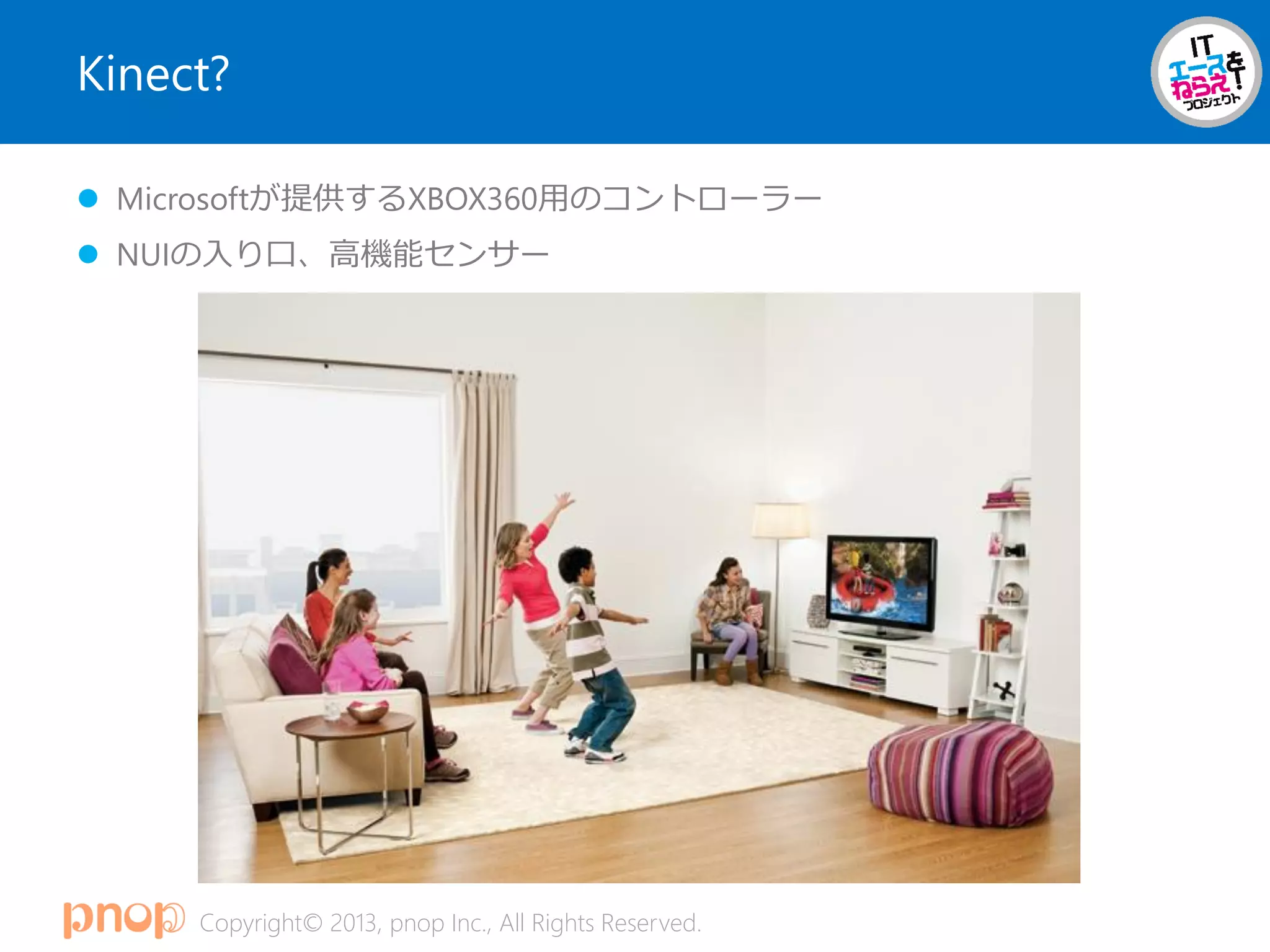 Copyright© 2013, pnop Inc., All Rights Reserved.
Kinect?
 Microsoftが提供するXBOX360用のコントローラー
 NUIの入り口、高機能センサー
 