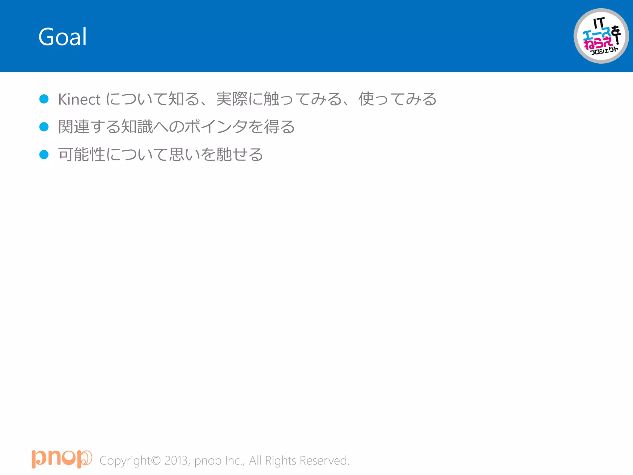 Copyright© 2013, pnop Inc., All Rights Reserved.
Goal
 Kinect について知る、実際に触ってみる、使ってみる
 関連する知識へのポインタを得る
 可能性について思いを馳せる
 
