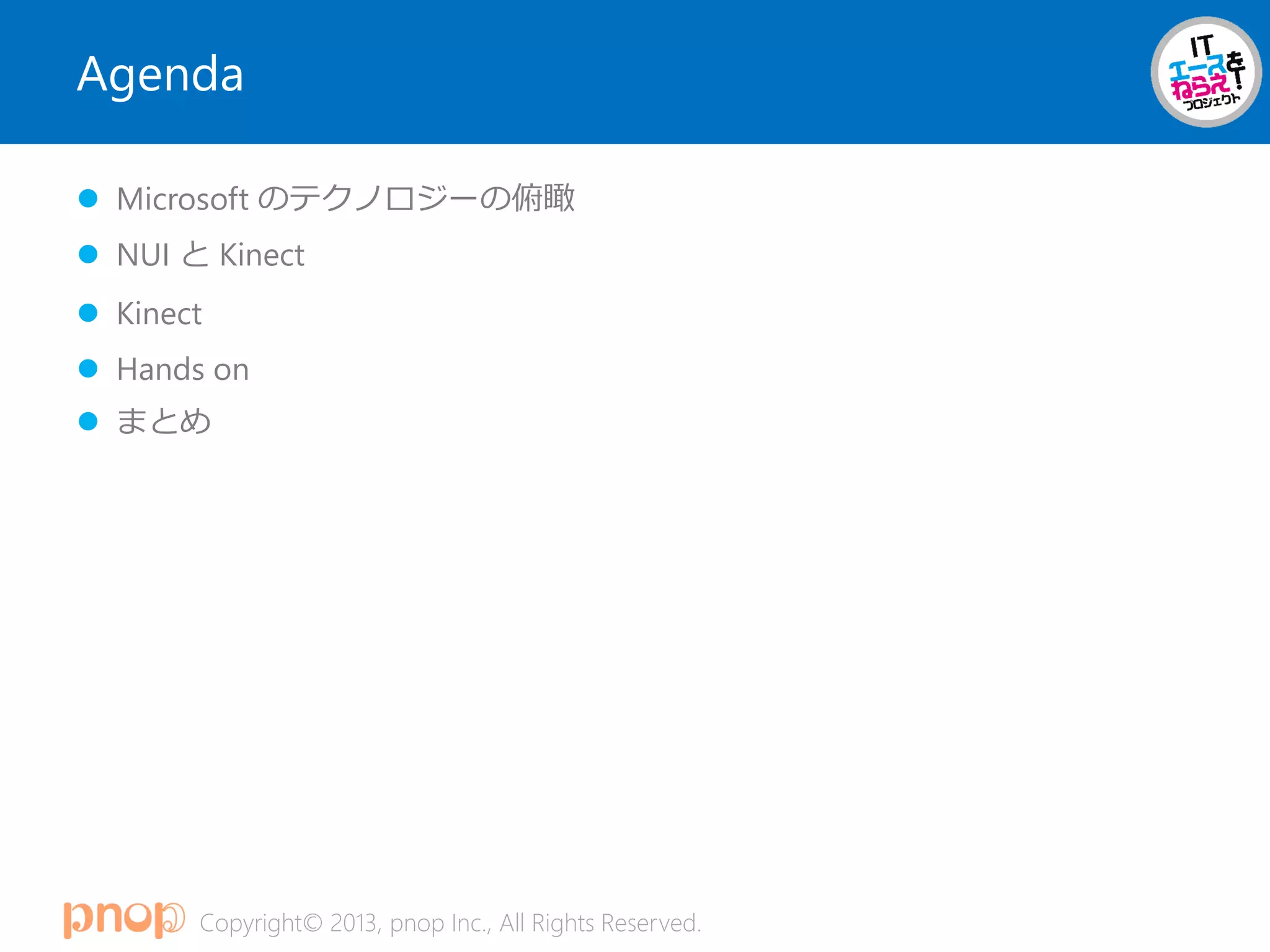Copyright© 2013, pnop Inc., All Rights Reserved.
Agenda
 Microsoft のテクノロジーの俯瞰
 NUI と Kinect
 Kinect
 Hands on
 まとめ
 