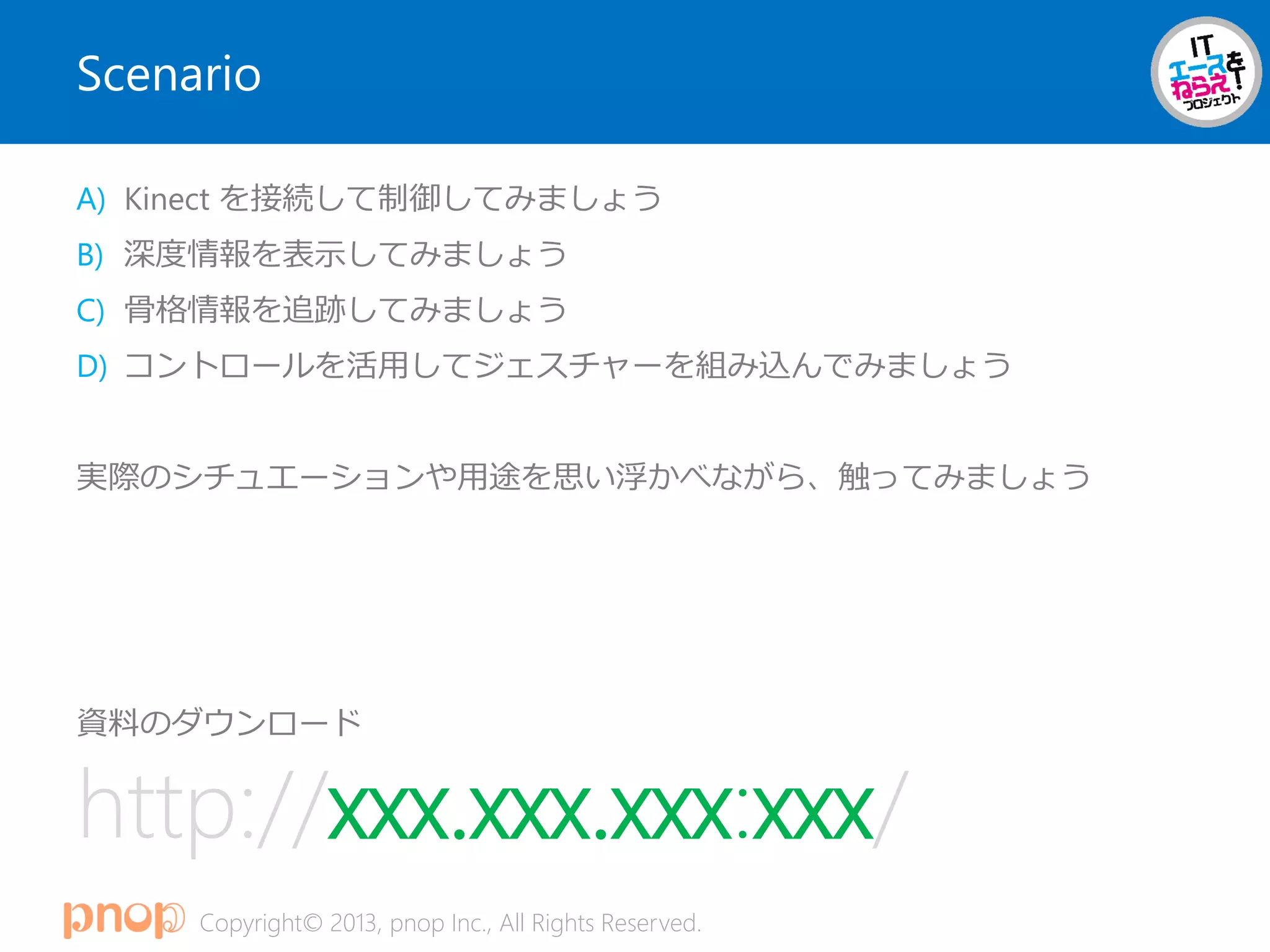 Copyright© 2013, pnop Inc., All Rights Reserved.
Scenario
A) Kinect を接続して制御してみましょう
B) 深度情報を表示してみましょう
C) 骨格情報を追跡してみましょう
D) コントロールを活用してジェスチャーを組み込んでみましょう
実際のシチュエーションや用途を思い浮かべながら、触ってみましょう
資料のダウンロード
http://xxx.xxx.xxx:xxx/
 