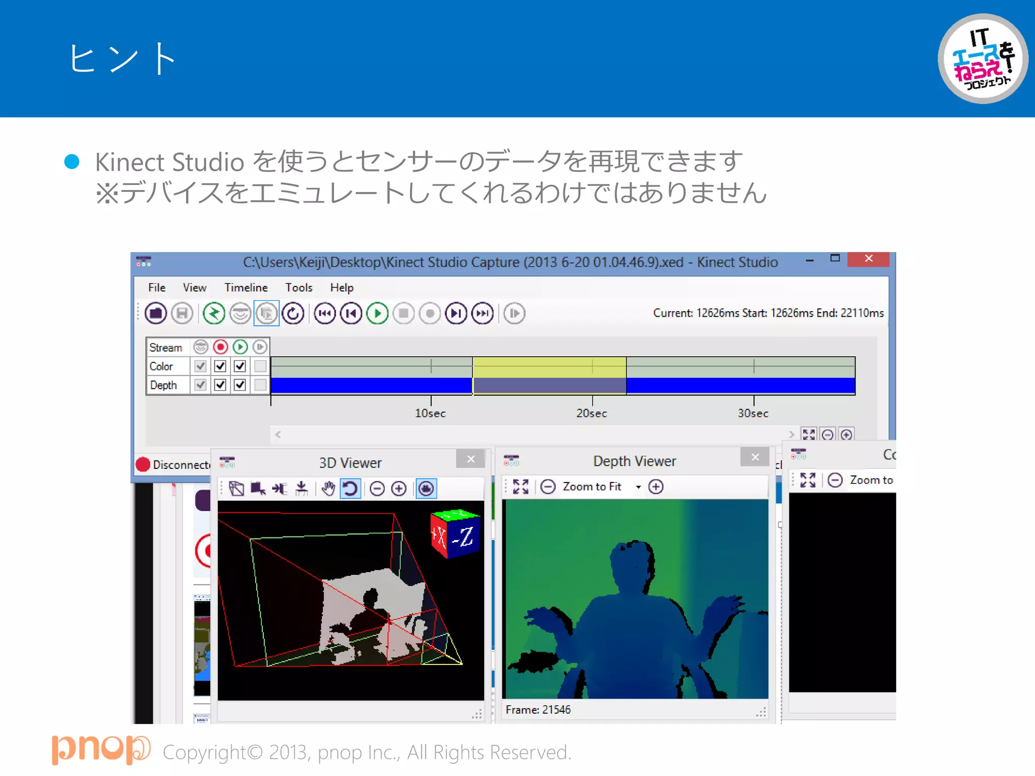 Copyright© 2013, pnop Inc., All Rights Reserved.
ヒント
 Kinect Studio を使うとセンサーのデータを再現できます
※デバイスをエミュレートしてくれるわけではありません
 