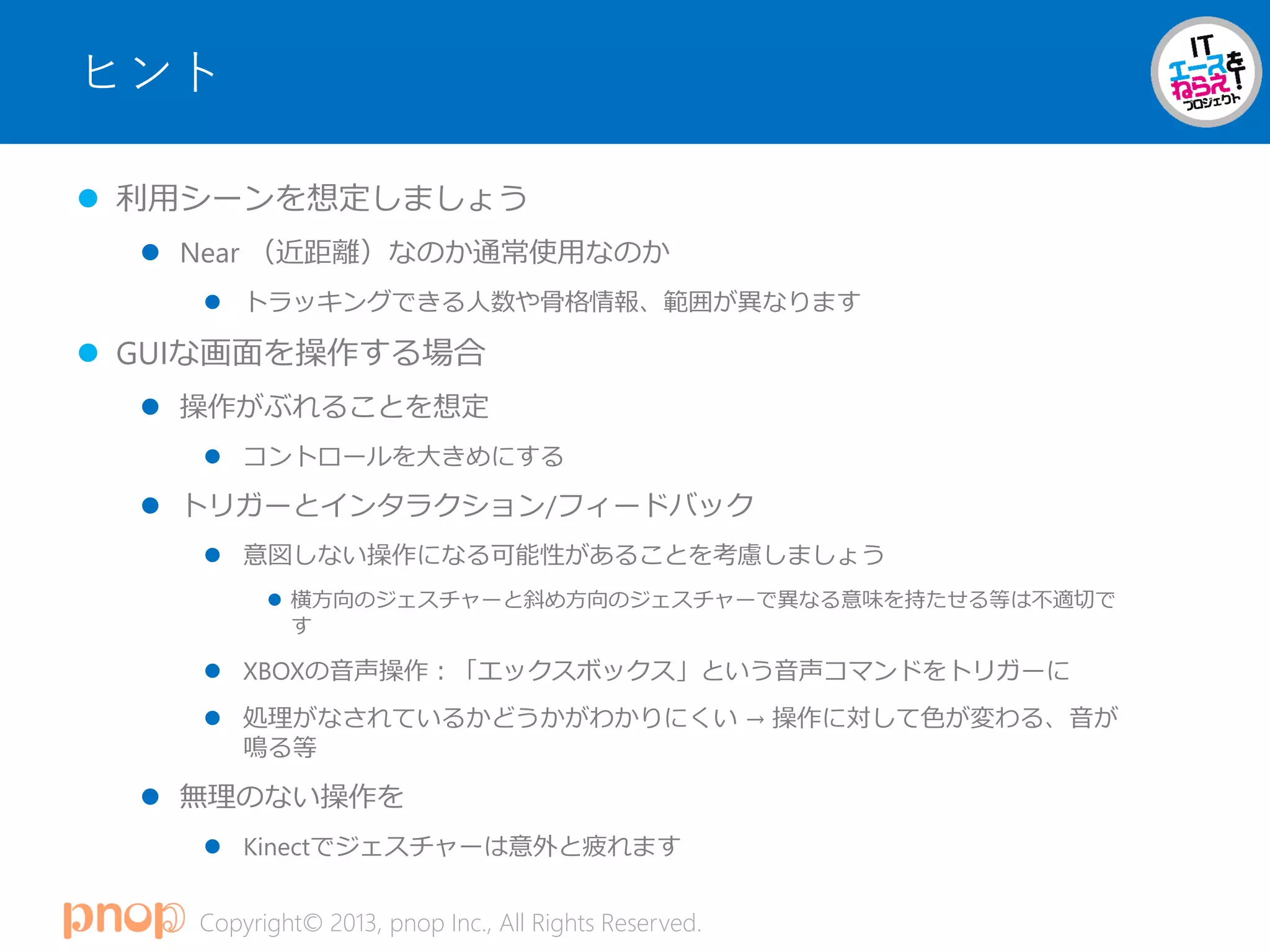 Copyright© 2013, pnop Inc., All Rights Reserved.
ヒント
 利用シーンを想定しましょう
 Near （近距離）なのか通常使用なのか
 トラッキングできる人数や骨格情報、範囲が異なります
 GUIな画面を操作する場合
 操作がぶれることを想定
 コントロールを大きめにする
 トリガーとインタラクション/フィードバック
 意図しない操作になる可能性があることを考慮しましょう
 横方向のジェスチャーと斜め方向のジェスチャーで異なる意味を持たせる等は不適切で
す
 XBOXの音声操作：「エックスボックス」という音声コマンドをトリガーに
 処理がなされているかどうかがわかりにくい → 操作に対して色が変わる、音が
鳴る等
 無理のない操作を
 Kinectでジェスチャーは意外と疲れます
 