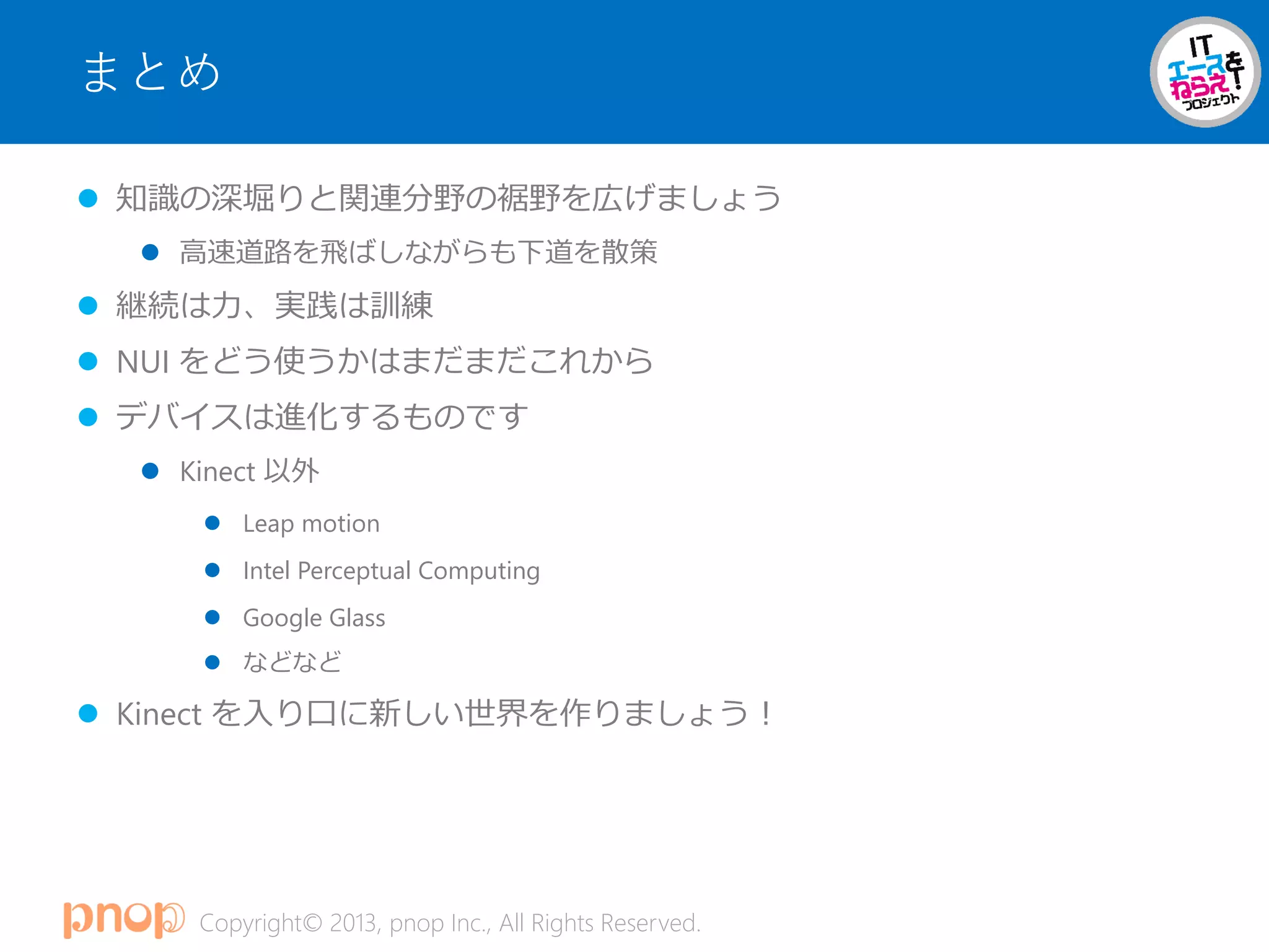 Copyright© 2013, pnop Inc., All Rights Reserved.
まとめ
 知識の深堀りと関連分野の裾野を広げましょう
 高速道路を飛ばしながらも下道を散策
 継続は力、実践は訓練
 NUI をどう使うかはまだまだこれから
 デバイスは進化するものです
 Kinect 以外
 Leap motion
 Intel Perceptual Computing
 Google Glass
 などなど
 Kinect を入り口に新しい世界を作りましょう！
 