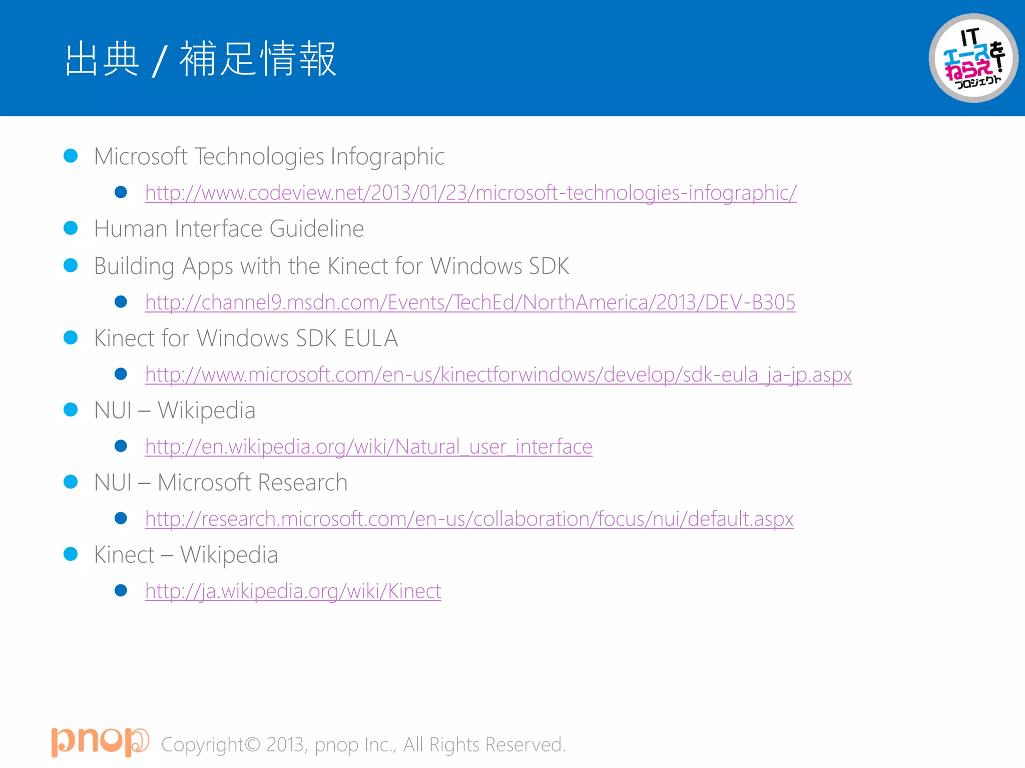 Copyright© 2013, pnop Inc., All Rights Reserved.
出典 / 補足情報
 Microsoft Technologies Infographic
 http://www.codeview.net/2013/01/23/microsoft-technologies-infographic/
 Human Interface Guideline
 Building Apps with the Kinect for Windows SDK
 http://channel9.msdn.com/Events/TechEd/NorthAmerica/2013/DEV-B305
 Kinect for Windows SDK EULA
 http://www.microsoft.com/en-us/kinectforwindows/develop/sdk-eula_ja-jp.aspx
 NUI – Wikipedia
 http://en.wikipedia.org/wiki/Natural_user_interface
 NUI – Microsoft Research
 http://research.microsoft.com/en-us/collaboration/focus/nui/default.aspx
 Kinect – Wikipedia
 http://ja.wikipedia.org/wiki/Kinect
 