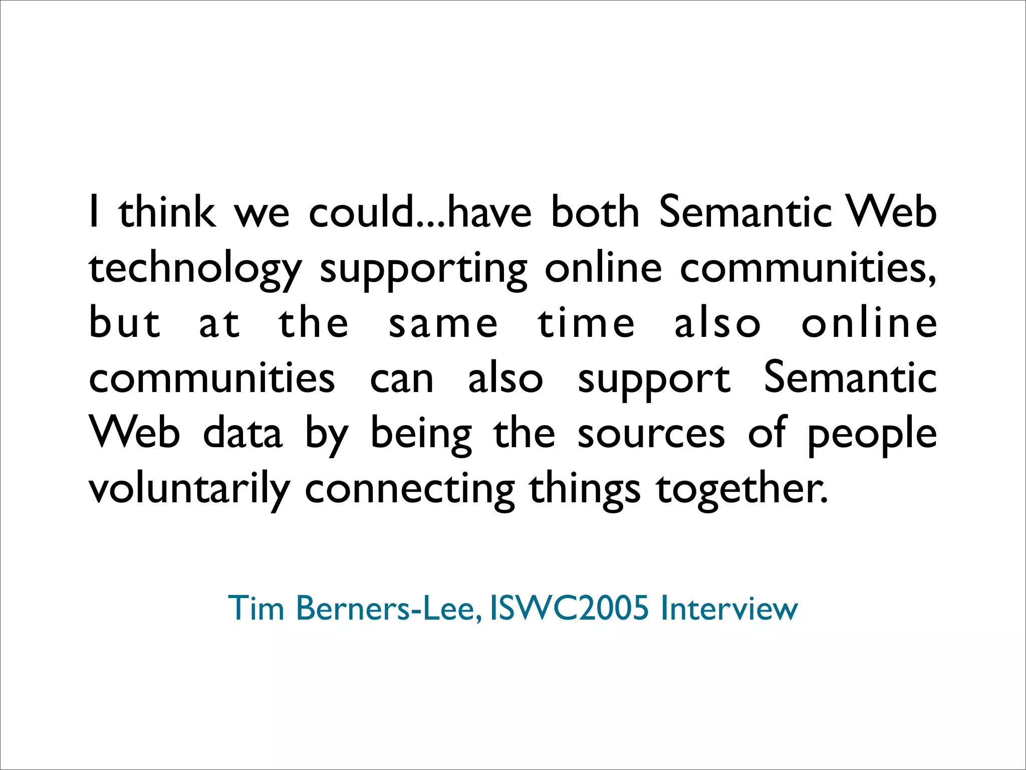 I think we could...have both Semantic Web
technology supporting online communities,
but at the same time also online
communities can also support Semantic
Web data by being the sources of people
voluntarily connecting things together.

      Tim Berners-Lee, ISWC2005 Interview
 