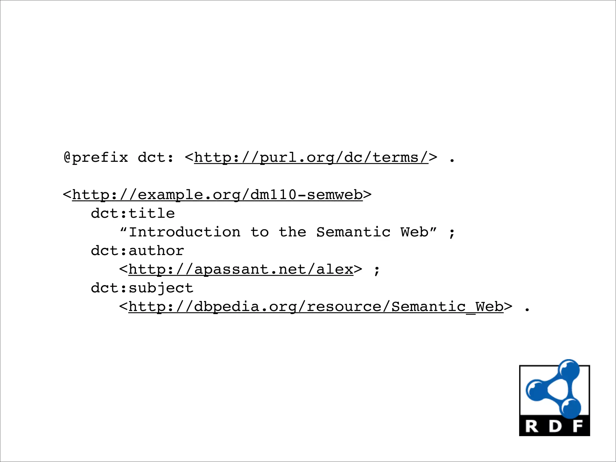 @prefix dct: <http://purl.org/dc/terms/> .

<http://example.org/dm110-semweb>
   dct:title
      “Introduction to the Semantic Web” ;
   dct:author
      <http://apassant.net/alex> ;
   dct:subject
      <http://dbpedia.org/resource/Semantic_Web> .
 