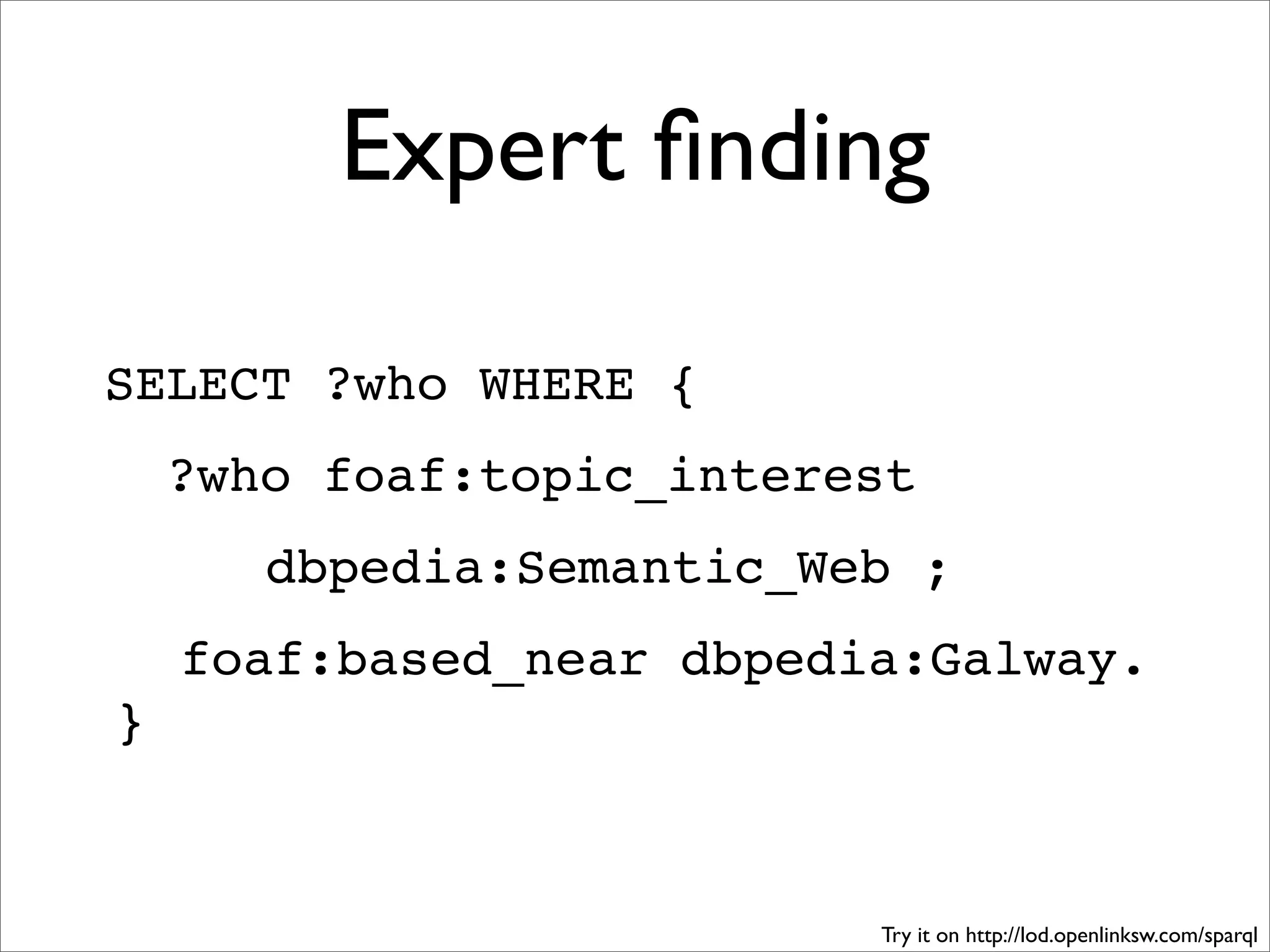 Expert ﬁnding

SELECT ?who WHERE {
    ?who foaf:topic_interest
       dbpedia:Semantic_Web ;
    foaf:based_near dbpedia:Galway.
}


                          Try it on http://lod.openlinksw.com/sparql
 