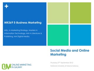 +

MK569 E-Business Marketing

MSc. in Marketing Strategy, Masters in
Information Technology, MA in Literature &
Publishing, MA Digital Media.




                                             Social Media and Online
                                             Marketing

                                             Thursday 27th September 2012

                                             National University of Ireland Galway
 