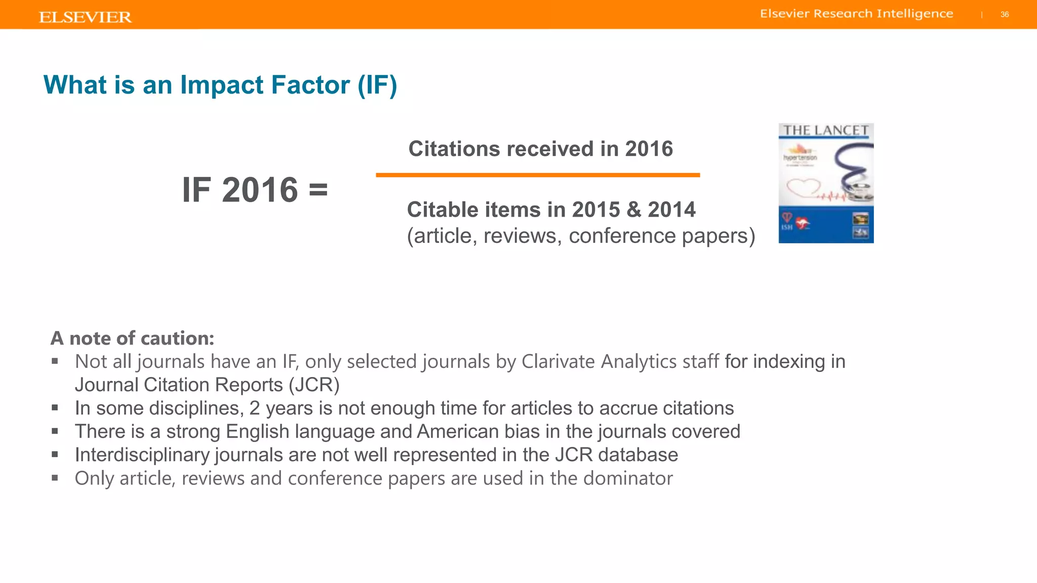 TITLE OF PRESENTATION
| 36
36|
A note of caution:
▪ Not all journals have an IF, only selected journals by Clarivate Analytics staff for indexing in
Journal Citation Reports (JCR)
▪ In some disciplines, 2 years is not enough time for articles to accrue citations
▪ There is a strong English language and American bias in the journals covered
▪ Interdisciplinary journals are not well represented in the JCR database
▪ Only article, reviews and conference papers are used in the dominator
What is an Impact Factor (IF)
IF 2016 =
Citations received in 2016
Citable items in 2015 & 2014
(article, reviews, conference papers)
 