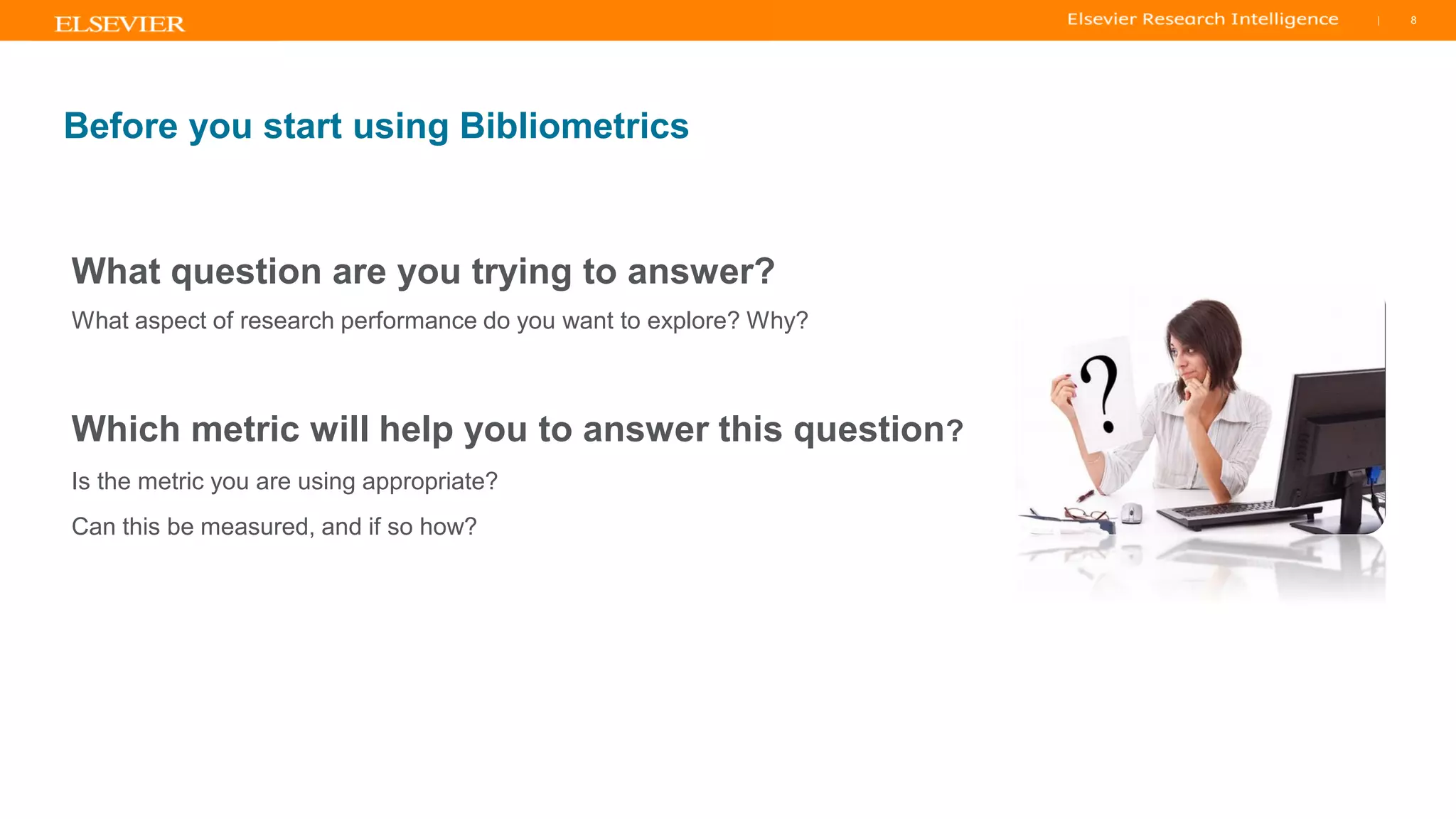 TITLE OF PRESENTATION
| 8
8|
Before you start using Bibliometrics
What question are you trying to answer?
What aspect of research performance do you want to explore? Why?
Which metric will help you to answer this question?
Is the metric you are using appropriate?
Can this be measured, and if so how?
 