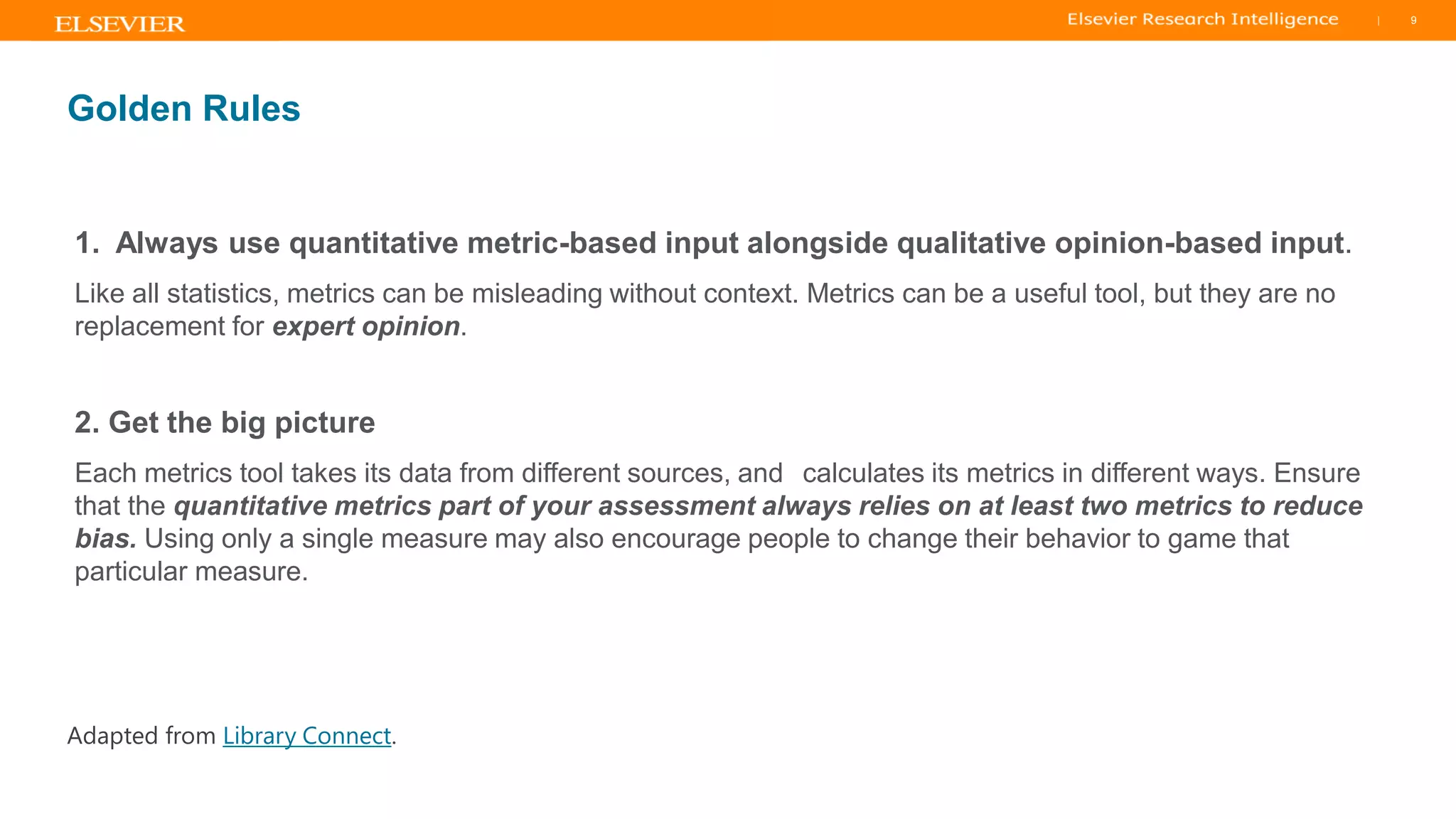 TITLE OF PRESENTATION
| 9
9|
Golden Rules
1. Always use quantitative metric-based input alongside qualitative opinion-based input.
Like all statistics, metrics can be misleading without context. Metrics can be a useful tool, but they are no
replacement for expert opinion.
2. Get the big picture
Each metrics tool takes its data from different sources, and calculates its metrics in different ways. Ensure
that the quantitative metrics part of your assessment always relies on at least two metrics to reduce
bias. Using only a single measure may also encourage people to change their behavior to game that
particular measure.
Adapted from Library Connect.
 