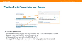 TITLE OF PRESENTATION
| 11
11|
What is a Profile? A reminder from Scopus
Scopus Profiles are…
• Comprehensive (~ 16 million Author Profiles and ~ 70.000 Affiliation Profiles)
• Easy to integrate (via RSS or the Scopus APIs)
• Widely used (interoperable with ORCID, VIVO)
• Are algorithmically created and can be manually updated and corrected
 