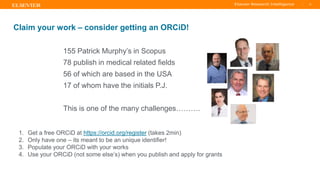 TITLE OF PRESENTATION
| 12
12|
Claim your work – consider getting an ORCiD!
155 Patrick Murphy’s in Scopus
78 publish in medical related fields
56 of which are based in the USA
17 of whom have the initials P.J.
This is one of the many challenges……….
1. Get a free ORCiD at https://orcid.org/register (takes 2min)
2. Only have one – its meant to be an unique identifier!
3. Populate your ORCiD with your works
4. Use your ORCiD (not some else’s) when you publish and apply for grants
 