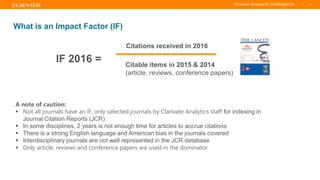 TITLE OF PRESENTATION
| 36
36|
A note of caution:
▪ Not all journals have an IF, only selected journals by Clarivate Analytics staff for indexing in
Journal Citation Reports (JCR)
▪ In some disciplines, 2 years is not enough time for articles to accrue citations
▪ There is a strong English language and American bias in the journals covered
▪ Interdisciplinary journals are not well represented in the JCR database
▪ Only article, reviews and conference papers are used in the dominator
What is an Impact Factor (IF)
IF 2016 =
Citations received in 2016
Citable items in 2015 & 2014
(article, reviews, conference papers)
 
