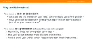 TITLE OF PRESENTATION
| 4
4|
Why use Bibliometrics?
Your impact at point of publication:
• What are the top journals in your field? Where should you aim to publish?
• Have you been successful in getting your paper into an above average
journal for your research area?
Your impact post publication (otherwise known as citation impact):
• How many times has your paper been cited?
• Has your paper attracted more citations than normal?
• Who is citing your work? Which researchers from which institutions?
 