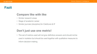 TITLE OF PRESENTATION
| 47
47|
Fazit
Compare like with like
• Similar research areas
• Stage of academic career
• Similar journals (discipline) for CiteScore & IF
Don’t just use one metric!
• The set of metrics used will not give definitive answers and should not be
used in isolation but should be used together with qualitative measures to
inform decision-making.
.
 