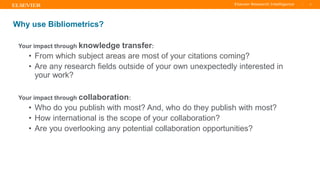 TITLE OF PRESENTATION
| 5
5|
Your impact through knowledge transfer:
• From which subject areas are most of your citations coming?
• Are any research fields outside of your own unexpectedly interested in
your work?
Your impact through collaboration:
• Who do you publish with most? And, who do they publish with most?
• How international is the scope of your collaboration?
• Are you overlooking any potential collaboration opportunities?
Why use Bibliometrics?
 