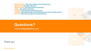 TITLE OF PRESENTATION
| 52
52|
Thank you
Elsevier.com/Scopus
Questions?
m.kurschildgen@elsevier.com
Scopus info site: https://www.elsevier.com/solutions/scopus
Scopus blog: http://blog.scopus.com
Webinar series: http://blog.scopus.com/webinars
Twitter: www.twitter.com/scopus
Facebook: www.facebook.com/elsevierscopus
LinkedIn: https://www.linkedin.com/company/scopus-an-eye-on-global-research
YouTube: https://www.youtube.com/c/ScopusDotCom
 