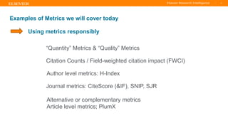TITLE OF PRESENTATION
| 6
6|
Examples of Metrics we will cover today
Citation Counts / Field-weighted citation impact (FWCI)
Author level metrics: H-Index
Journal metrics: CiteScore (&IF), SNIP, SJR
Alternative or complementary metrics
Article level metrics; PlumX
“Quantity” Metrics & “Quality” Metrics
Using metrics responsibly
 