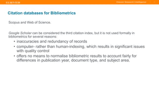 TITLE OF PRESENTATION
| 7
7|
Citation databases for Bibliometrics
Scopus and Web of Science.
Google Scholar can be considered the third citation index, but it is not used formally in
bibliometrics for several reasons:
• inaccuracies and redundancy of records
• computer- rather than human-indexing, which results in significant issues
with quality control
• offers no means to normalise bibliometric results to account fairly for
differences in publication year, document type, and subject area.
 