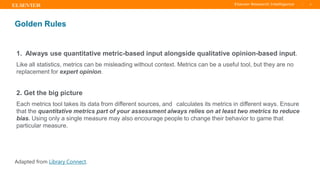 TITLE OF PRESENTATION
| 9
9|
Golden Rules
1. Always use quantitative metric-based input alongside qualitative opinion-based input.
Like all statistics, metrics can be misleading without context. Metrics can be a useful tool, but they are no
replacement for expert opinion.
2. Get the big picture
Each metrics tool takes its data from different sources, and calculates its metrics in different ways. Ensure
that the quantitative metrics part of your assessment always relies on at least two metrics to reduce
bias. Using only a single measure may also encourage people to change their behavior to game that
particular measure.
Adapted from Library Connect.
 