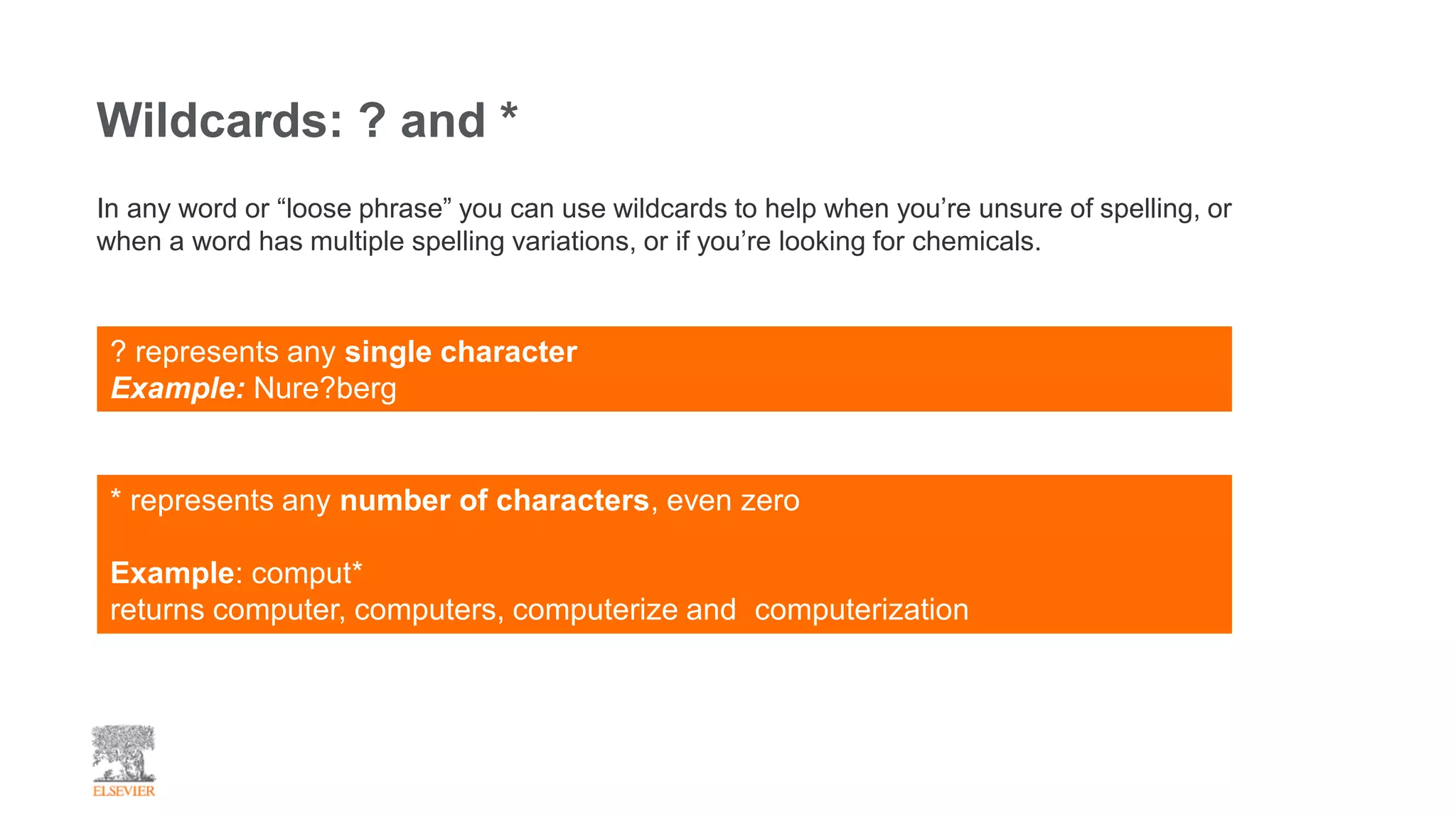 Wildcards: ? and *
? represents any single character
Example: Nure?berg
In any word or “loose phrase” you can use wildcards to help when you’re unsure of spelling, or
when a word has multiple spelling variations, or if you’re looking for chemicals.
* represents any number of characters, even zero
Example: comput*
returns computer, computers, computerize and computerization
 
