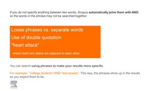 Loose phrases vs. separate words
Use of double quotation
"heart attack“
where heart and attack are adjacent to each other.
If you do not specify anything between two words, Scopus automatically joins them with AND,
so the words in the phrase may not be searched together.
You can search using phrases to make your results more specific.
For example: "college students" AND "test anxiety". This way, the phrases show up in the results
as you expect them to be.
 